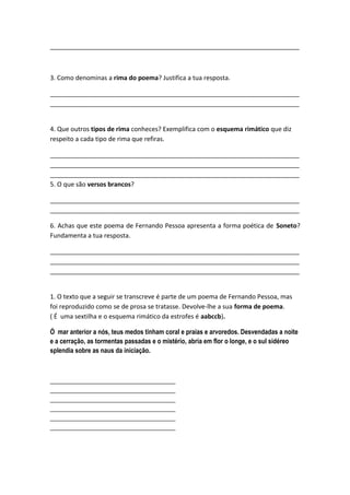 _______________________________________________________________________



3. Como denominas a rima do poema? Justifica a tua resposta.

_______________________________________________________________________
_______________________________________________________________________


4. Que outros tipos de rima conheces? Exemplifica com o esquema rimático que diz
respeito a cada tipo de rima que refiras.

_______________________________________________________________________
_______________________________________________________________________
_______________________________________________________________________
5. O que são versos brancos?

_______________________________________________________________________
_______________________________________________________________________

6. Achas que este poema de Fernando Pessoa apresenta a forma poética de Soneto?
Fundamenta a tua resposta.

_______________________________________________________________________
_______________________________________________________________________
_______________________________________________________________________


1. O texto que a seguir se transcreve é parte de um poema de Fernando Pessoa, mas
foi reproduzido como se de prosa se tratasse. Devolve-lhe a sua forma de poema.
( É uma sextilha e o esquema rimático da estrofes é aabccb).

Ó mar anterior a nós, teus medos tinham coral e praias e arvoredos. Desvendadas a noite
e a cerração, as tormentas passadas e o mistério, abria em flor o longe, e o sul sidéreo
splendia sobre as naus da iniciação.



_______________________________________
_______________________________________
_______________________________________
_______________________________________
_______________________________________
_______________________________________
 