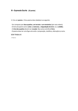 III – Expressão Escrita (25 pontos)




2. Cria um poema . O teu poema deve obedecer ao seguinte:

- Ser composto por duas quadras, um terceto e um monóstico (por esta ordem);
- O tema do poema será o amor, a natureza, a degradação da terra ou a solidão;
- A rima das quadras deverá ser cruzada. Nas outras estrofes é livre;
- O poema deve ter uma figura de estilo: comparação, metáfora, aliteração ou outra.

BOM TRABALHO
A Professora
 