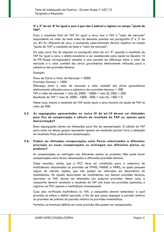 Teste de Adequação de Passivos - Circular Susep nº 457/12
Perguntas e Respostas
SUSEP/DITEC/CGSOA/COPRA Página 2
2º e 3° do art. 8º for igual a zero é que não é cabível o registro no campo "ajuste de
TAP".
Caso o resultado final do TAP for igual a zero, mas o TAP a "valor de mercado"
(equivalente ao valor do teste antes do desconto previsto nos parágrafos 2º e 3º do
art. 8º) for diferente de zero, a sociedade supervisionada deverá registrar no campo
"ajuste de TAP" o resultado do teste a "valor de mercado".
Ou seja, para fins do disposto no parágrafo único do art. 9º, quando o resultado do
TAP for igual a zero, o efeito monetário a ser considerado como ajuste no Quadro 16
do FIP/Susep corresponderá somente a uma parcela da diferença entre o valor de
mercado e o valor contábil dos ativos garantidores efetivamente utilizados para a
cobertura das provisões técnicas.
Exemplo:
Fluxo de Caixa a Valor de Mercado = 2000
Provisões Técnicas = 1800
Diferença entre o valor de mercado e valor contábil dos ativos garantidores
efetivamente utilizados para a cobertura das provisões técnicas = 300
TAP a valor de mercado = máx (0, 2000 - 1800) = máx (0, 200) = 200
Resultado do TAP = máx (0, 2000 - 1800 - 300) = máx (0, -100) = 0
Nesse caso, mesmo o resultado do TAP sendo igual a zero, haveria um ajuste de TAP no
valor de 200.
3.5. As segregações apresentadas no inciso IV do art.10 devem ser efetuadas
para fins de compensação e cálculo do resultado do TAP ou apenas para
demonstração?
Essas segregações devem ser efetuadas para fins de apresentação. O cálculo do TAP
para cada um desses grupos representa apenas um resultado parcial. Para a obtenção
do resultado final, pode haver compensação.
3.6. Podem ser efetuadas compensações entre fluxos relacionados a diferentes
provisões ou essas compensações se restringem aos diferentes planos ou
produtos?
As compensações se restringem aos diferentes planos ou produtos. Não pode haver
compensações entre fluxos relacionados a diferentes provisões técnicas.
Cabe ressaltar, ainda, que a PCC deve ser constituída para a cobertura de
insuficiências relacionadas às provisões de PPNG, PMBAC e PMBC, as quais possuem
regras de cálculos rígidas, que não podem ser alteradas em decorrência de
insuficiências. Os ajustes decorrentes de insuficiências nas demais provisões técnicas,
apuradas no TAP, devem ser efetuados nas próprias provisões. Nesse caso, a
companhia deverá recalcular o resultado do TAP com base nas provisões ajustadas, e
registrar na PCC apenas a insuficiência remanescente.
Caso seja verificada insuficiência no TAP, a companhia deverá determinar a qual
provisão se refere o déficit apurado, a fim de que possa segregar a parcela relativa
às provisões de prêmios da parcela relativa às provisões matemáticas.
Portanto, os eventuais déficits em cada provisão não podem ser compensados.
 