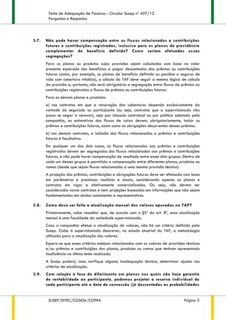 Teste de Adequação de Passivos - Circular Susep nº 457/12
Perguntas e Respostas
SUSEP/DITEC/CGSOA/COPRA Página 3
3.7. Não pode haver compensação entre os fluxos relacionados a contribuições
futuras e contribuições registradas, inclusive para os planos de previdência
complementar de benefício definido? Como seriam efetuadas essas
segregações?
Para os planos ou produtos cujas provisões sejam calculadas com base no valor
presente esperado dos benefícios a pagar descontados dos prêmios ou contribuições
futuras (como, por exemplo, os planos de benefício definido ou pecúlios e seguros de
vida com cobertura vitalícia), o cálculo do TAP deve seguir a mesma lógica de cálculo
da provisão e, portanto, não será obrigatória a segregação entre fluxos de prêmios ou
contribuições registradas e fluxos de prêmios ou contribuições futuras.
Para os demais planos e produtos:
a) nos contratos em que a renovação das coberturas dependa exclusivamente da
vontade do segurado ou participante (ou seja, contratos que a supervisionada não
possa se negar a renovar), seja por cláusula contratual ou por política adotada pela
companhia, as estimativas dos fluxos de caixa devem, obrigatoriamente, incluir os
prêmios e contribuições futuras, assim como as obrigações decorrentes desses prêmios.
b) nos demais contratos, a inclusão dos fluxos relacionados a prêmios e contribuições
futuras é facultativa.
Em qualquer um dos dois casos, os fluxos relacionados aos prêmios e contribuições
registradas devem ser segregados dos fluxos relacionados aos prêmios e contribuições
futuras, e não pode haver compensação de resultado entre esses dois grupos. Dentro de
cada um desses grupos é permitida a compensação entre diferentes planos, produtos ou
ramos (desde que sejam fluxos relacionados a uma mesma provisão técnica).
A projeção dos prêmios, contribuições e obrigações futuras deve ser efetuada com base
em parâmetros e premissas realistas e atuais, considerando apenas os planos e
contratos em vigor e efetivamente comercializados. Ou seja, não devem ser
considerados novos contratos e nem projeções baseadas em informações que não sejam
fundamentadas em dados consistentes e representativos.
3.8. Como deve ser feita a atualização mensal dos valores apurados no TAP?
Primeiramente, cabe ressaltar que, de acordo com o §5º do art. 8º, essa atualização
mensal é uma faculdade da sociedade supervisionada.
Caso a companhia efetue a atualização de valores, não há um critério definido pela
Susep. Cabe à supervisionada descrever, no estudo atuarial do TAP, a metodologia
utilizada para a atualização dos valores.
Espera-se que esses critérios estejam relacionados com os valores de provisões técnicas
e/ou prêmios e contribuições dos planos, produtos ou ramos que tenham apresentado
insuficiência no último teste realizado.
A Susep poderá, caso verifique alguma inadequação técnica, determinar ajustes nos
critérios de atualização.
3.9. Com relação à fase do diferimento em planos nos quais não haja garantia
de rentabilidade ao participante, podemos projetar a reserva individual de
cada participante até a data de concessão (já descontadas as probabilidades
 