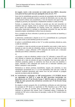 Teste de Adequação de Passivos - Circular Susep nº 457/12
Perguntas e Respostas
SUSEP/DITEC/CGSOA/COPRA Página 4
de resgate, morte e não conversão em renda) pela taxa SELIC e descontar
essa parte do fluxo pela taxa pré (parágrafo único do art. 7º)?
Como não há rentabilidade garantida no período de acumulação, não se deve efetuar
projeção de saldos acumulados durante o período de diferimento, uma vez que, caso
fosse necessário efetuar esse procedimento, a taxa de desconto seria igual à taxa de
projeção (e, portanto, isso equivaleria a simplesmente considerar o saldo corrente).
Portanto, a projeção dos fluxos referentes à parcela que não será convertida em
benefícios (seja por resgate, morte ou qualquer outra razão) dependerá, de forma
geral, apenas das probabilidades de resgates, mortes, etc., aplicadas aos saldos
acumulados, observadas as restrições ou penalidades contratuais. Ou seja, não será
necessário projetar rentabilidade e utilizar taxas de desconto.
Para a projeção dos fluxos referentes à parcela que será convertida em benefícios, a
supervisionada deve:
a) determinar, considerando o disposto no art. 3º, a probabilidade de o participante
optar pela renda ou pelo benefício previsto em contrato.
b) aplicar a probabilidade obtida no item “a” ao saldo acumulado, obtendo-se, assim,
o saldo de referência.
c.1) considerar a data de entrada em gozo de benefício como sendo a data atual e,
baseado no valor do saldo de referência, calcular as estimativas dos fluxos de caixa
dos benefícios a pagar, utilizando a ETTJ adequada (de acordo com o indexador
adotado) para efetuar o desconto a valor presente.
ou
c.2) projetar o saldo de referência, obtido no item “b”, utilizando a mesma ETTJ que
será utilizada no desconto das obrigações, a fim de obter um saldo de referência
projetado até a data de entrada em gozo do benefício. Com base nesse saldo de
referência projetado, calcular as estimativas dos fluxos de caixa dos benefícios a
pagar, utilizando a ETTJ adequada (de acordo com os indexador adotado) para
efetuar o desconto a valor presente.
Mantendo-se as demais premissas (mortalidade, resgate, etc) constantes, as duas
metodologias apresentadas em c.1 e c.2 são equivalentes, haja vista que o saldo de
referência projetado descontado pela mesma taxa de juros utilizada na projeção
equivale ao próprio saldo de referência.
3.10. As insuficiências verificadas no TAP posteriormente a 31/12/2012 devem
ser registradas na PCC? E o saldo da OPT (provisões transferidas em
decorrência do art. 37 da Circular Susep nº 462/13) pode ser utilizado para
abater do valor presente das estimativas correntes (art. 8º da Circular Susep
nº 457/12)?
Em relação à primeira pergunta: Sim. As insuficiências verificadas em cada data-base
de apuração do TAP devem ser registradas na PCC. Ressalte-se que a PCC não é
cumulativa. O saldo da provisão deve corresponder ao valor apurado no TAP
realizado na data-base mais recente. Caso a companhia efetue a atualização do
resultado do TAP entre as datas-base de apuração, o saldo da PCC também deverá
ser atualizado.
 