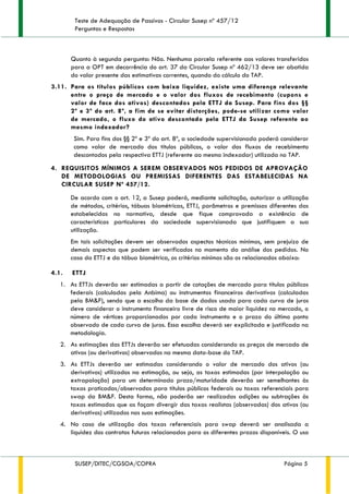 Teste de Adequação de Passivos - Circular Susep nº 457/12
Perguntas e Respostas
SUSEP/DITEC/CGSOA/COPRA Página 5
Quanto à segunda pergunta: Não. Nenhuma parcela referente aos valores transferidos
para a OPT em decorrência do art. 37 da Circular Susep nº 462/13 deve ser abatida
do valor presente das estimativas correntes, quando do cálculo do TAP.
3.11. Para os títulos públicos com baixa liquidez, existe uma diferença relevante
entre o preço de mercado e o valor dos fluxos de recebimento (cupons e
valor de face dos ativos) descontados pela ETTJ da Susep. Para fins dos §§
2º e 3º do art. 8º, a fim de se evitar distorções, pode-se utilizar como valor
de mercado, o fluxo do ativo descontado pela ETTJ da Susep referente ao
mesmo indexador?
Sim. Para fins dos §§ 2º e 3º do art. 8º, a sociedade supervisionada poderá considerar
como valor de mercado dos títulos públicos, o valor dos fluxos de recebimento
descontados pela respectiva ETTJ (referente ao mesmo indexador) utilizada no TAP.
4. REQUISITOS MÍNIMOS A SEREM OBSERVADOS NOS PEDIDOS DE APROVAÇÃO
DE METODOLOGIAS OU PREMISSAS DIFERENTES DAS ESTABELECIDAS NA
CIRCULAR SUSEP Nº 457/12.
De acordo com o art. 12, a Susep poderá, mediante solicitação, autorizar a utilização
de métodos, critérios, tábuas biométricas, ETTJ, parâmetros e premissas diferentes das
estabelecidas no normativo, desde que fique comprovada a existência de
características particulares da sociedade supervisionada que justifiquem a sua
utilização.
Em tais solicitações devem ser observados aspectos técnicos mínimos, sem prejuízo de
demais aspectos que podem ser verificados no momento da análise dos pedidos. No
caso da ETTJ e da tábua biométrica, os critérios mínimos são os relacionados abaixo:
4.1. ETTJ
1. As ETTJs deverão ser estimadas a partir de cotações de mercado para títulos públicos
federais (calculadas pela Anbima) ou instrumentos financeiros derivativos (calculadas
pela BM&F), sendo que a escolha da base de dados usada para cada curva de juros
deve considerar o instrumento financeiro livre de risco de maior liquidez no mercado, o
número de vértices proporcionados por cada instrumento e o prazo do último ponto
observado de cada curva de juros. Essa escolha deverá ser explicitada e justificada na
metodologia.
2. As estimações das ETTJs deverão ser efetuadas considerando os preços de mercado de
ativos (ou derivativos) observados na mesma data-base do TAP.
3. As ETTJs deverão ser estimadas considerando o valor de mercado dos ativos (ou
derivativos) utilizados na estimação, ou seja, as taxas estimadas (por interpolação ou
extrapolação) para um determinado prazo/maturidade deverão ser semelhantes às
taxas praticadas/observadas para títulos públicos federais ou taxas referenciais para
swap da BM&F. Desta forma, não poderão ser realizadas adições ou subtrações às
taxas estimadas que as façam divergir das taxas realistas (observadas) dos ativos (ou
derivativos) utilizados nas suas estimações.
4. No caso de utilização das taxas referenciais para swap deverá ser analisada a
liquidez dos contratos futuros relacionados para os diferentes prazos disponíveis. O uso
 