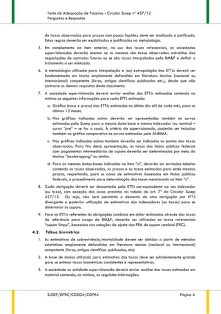 Teste de Adequação de Passivos - Circular Susep nº 457/12
Perguntas e Respostas
SUSEP/DITEC/CGSOA/COPRA Página 6
de taxas observadas para prazos com pouca liquidez deve ser analisado e justificado.
Estas regras deverão ser explicitadas e justificadas na metodologia.
5. Em complemento ao item anterior, no uso das taxas referenciais, as sociedades
supervisionadas deverão atentar se as mesmas são taxas observadas extraídas das
negociações de contratos futuros ou se são taxas interpoladas pela BM&F e definir o
tratamento a ser efetuado.
6. A metodologia utilizada para interpolação e (ou) extrapolação das ETTJs deverá ser
fundamentada em teoria amplamente defendida em literatura técnica (nacional ou
internacional) competente (livros, artigos científicos publicados etc.), desde que não
contrarie os demais requisitos deste documento.
7. A sociedade supervisionada deverá enviar análise das ETTJs estimadas contendo no
mínimo as seguintes informações para cada ETTJ estimada:
a. Gráfico (taxa x prazo) das ETTJs estimadas no último dia útil de cada mês, para os
últimos 12 meses.
b. Nos gráficos indicados acima deverão ser apresentadas também as curvas
estimadas pela Susep para a mesma data-base e mesmo indexador (ou nominal –
curva “pré” – se for o caso). À critério da supervisionada, poderão ser incluídas
também no gráfico comparativo as curvas estimadas pela ANBIMA.
c. Nos gráficos indicados acima também deverão ser indicados os pontos das taxas
observadas. Para fins desta apresentação, as taxas dos títulos públicos federais
com pagamentos intermediários de cupons deverão ser determinadas por meio da
técnica “bootstrapping” ou similar.
d. Para as mesmas datas-bases indicadas no item “a”, deverão ser enviadas tabelas
contendo as taxas observadas, os prazos e as taxas estimadas para estes mesmos
prazos, respeitando, para os casos de estimativas baseadas em títulos públicos
federais, o procedimento para determinação das taxas mencionado no item “c”.
8. Cada obrigação deverá ser descontada pela ETTJ correspondente ao seu indexador
(ou taxa), com exceção dos casos previstos na tabela do art. 7º da Circular Susep
457/12. Ou seja, não será permitido o desconto de uma obrigação por ETTJ
divergente e posterior utilização de estimativas dos indexadores (ou taxas) para se
determinar os cupons.
9. Para as ETTJs referentes às obrigações cambiais em dólar estimadas através das taxas
de referência para swaps da BM&F, deverão ser utilizadas as taxas referenciais
“cupom limpo”, baseadas nas cotações de ajuste dos FRA de cupom cambial (FRC).
4.2. Tábua biométrica
1. As estimativas de sobrevivência/mortalidade devem ser obtidas a partir de métodos
estatísticos amplamente defendidos em literatura técnica (nacional ou internacional)
competente (livros, artigos científicos publicados, etc).
2. A base de dados utilizada para estimativa das taxas deve ser suficientemente grande
para se estimar taxas biométricas consistentes e representativas.
3. A sociedade ou entidade supervisionada deverá enviar análise das taxas estimadas em
material contendo, no mínimo, as seguintes informações:
 
