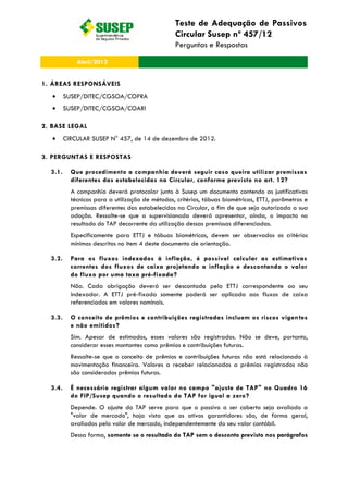 Teste de Adequação de Passivos
Circular Susep nº 457/12
Perguntas e Respostas
Abril/2013
1. ÁREAS RESPONSÁVEIS
SUSEP/DITEC/CGSOA/COPRA
SUSEP/DITEC/CGSOA/COARI
2. BASE LEGAL
CIRCULAR SUSEP N° 457, de 14 de dezembro de 2012.
3. PERGUNTAS E RESPOSTAS
3.1. Que procedimento a companhia deverá seguir caso queira utilizar premissas
diferentes das estabelecidas na Circular, conforme previsto no art. 12?
A companhia deverá protocolar junto à Susep um documento contendo as justificativas
técnicas para a utilização de métodos, critérios, tábuas biométricas, ETTJ, parâmetros e
premissas diferentes das estabelecidas na Circular, a fim de que seja autorizada a sua
adoção. Ressalte-se que a supervisionada deverá apresentar, ainda, o impacto no
resultado do TAP decorrente da utilização dessas premissas diferenciadas.
Especificamente para ETTJ e tábuas biométricas, devem ser observados os critérios
mínimos descritos no item 4 deste documento de orientação.
3.2. Para os fluxos indexados à inflação, é possível calcular as estimativas
correntes dos fluxos de caixa projetando a inflação e descontando o valor
do fluxo por uma taxa pré-fixada?
Não. Cada obrigação deverá ser descontada pela ETTJ correspondente ao seu
indexador. A ETTJ pré-fixada somente poderá ser aplicada aos fluxos de caixa
referenciados em valores nominais.
3.3. O conceito de prêmios e contribuições registradas incluem os riscos vigentes
e não emitidos?
Sim. Apesar de estimados, esses valores são registrados. Não se deve, portanto,
considerar esses montantes como prêmios e contribuições futuras.
Ressalte-se que o conceito de prêmios e contribuições futuras não está relacionado à
movimentação financeira. Valores a receber relacionados a prêmios registrados não
são considerados prêmios futuros.
3.4. É necessário registrar algum valor no campo "ajuste de TAP" no Quadro 16
do FIP/Susep quando o resultado do TAP for igual a zero?
Depende. O ajuste do TAP serve para que o passivo a ser coberto seja avaliado a
"valor de mercado", haja vista que os ativos garantidores são, de forma geral,
avaliados pelo valor de mercado, independentemente do seu valor contábil.
Dessa forma, somente se o resultado do TAP sem o desconto previsto nos parágrafos
 