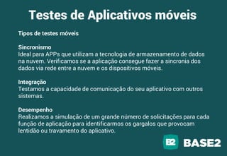 Tipos de testes móveis
Sincronismo
Ideal para APPs que utilizam a tecnologia de armazenamento de dados
na nuvem. Verificamos se a aplicação consegue fazer a sincronia dos
dados via rede entre a nuvem e os dispositivos móveis.
Integração
Testamos a capacidade de comunicação do seu aplicativo com outros
sistemas.
Desempenho
Realizamos a simulação de um grande número de solicitações para cada
função de aplicação para identificarmos os gargalos que provocam
lentidão ou travamento do aplicativo.
Testes de Aplicativos móveis
 