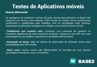 Nossos diferenciais
As vantagens em contratar o serviço de teste móveis para aplicativo na Base2 são
inúmeros, por sermos uma empresa 100% focada em testes, temos profissionais
certificados e qualificados para trabalhar com as tecnologias mais recentes.
Separamos as principais vantagens em relação a concorrência nesse serviço:
-Trabalhamos com usuários reais: contamos com centenas de usuários na
Crowdtest, plataforma de testes exclusiva da Base2. Testamos o seu APP com uma
amostragem do seu público e garantimos resultados diferenciados.
-Automação de testes: além do serviço de automação de software, temos essa
possibilidade para APP mobile.
-Baixo custo: nossos custos são diferenciados do mercado por que usamos
tecnologias inovadoras, como a Crowdtest.
Testes de Aplicativos móveis
 