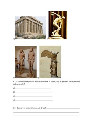 a)                                            b)




c)                              d)

5.1 – Através das respectivas letras que marcam as figuras, diga os períodos a que pertence
cada uma delas?

a) __________________________________________

b)___________________________________________

c) ___________________________________________

d) ____________________________________________



5.2 – Descreva as caraterísticas da Arte Grega? _______________________________________

_____________________________________________________________________________
_____________________________________________________________________________
 