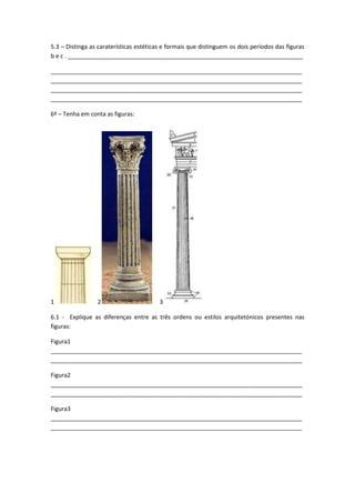 5.3 – Distinga as caraterísticas estéticas e formais que distinguem os dois períodos das figuras
b e c . ________________________________________________________________________

_____________________________________________________________________________
_____________________________________________________________________________
_____________________________________________________________________________
_____________________________________________________________________________

6ª – Tenha em conta as figuras:




1                2                       3

6.1 - Explique as diferenças entre as três ordens ou estilos arquitetónicos presentes nas
figuras:

Figura1
_____________________________________________________________________________
_____________________________________________________________________________

Figura2
_____________________________________________________________________________
_____________________________________________________________________________

Figura3
_____________________________________________________________________________
_____________________________________________________________________________
 