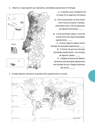 2. Observa o mapa seguinte que representa a densidade populacional em Portugal.
2.1. Classifica como verdadeiras (V)
ou falsas (F) as seguintes afirmações.
A. Forte concentração na faixa litoral
entre Viana do Castelo e Setúbal,
onde habita mais e 70% da população
portuguesa (litorizaçao). _____
B. A área da Grande Lisboa e a área do
Grande Porto têm baixas densidades
populacionais. _____
C. O litoral algarvio regista valores
elevados de densidade populacional. _____
D. O interior do país tem elevadas
densidades populacionais, com exceção
de algumas cidades. _____
E. A Região Autónoma da Madeira
apresenta uma densidade populacional
mais elevada do que a Região Autónoma
dos Açores. _____
3. O mapa seguinte representa os grandes focos populacionais no mundo.
 