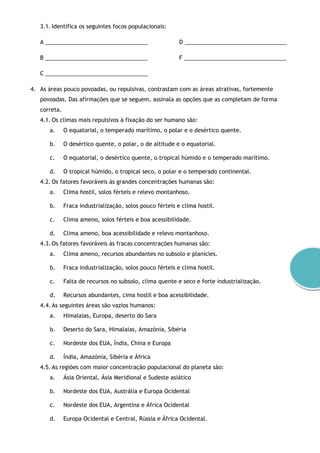 3.1. Identifica os seguintes focos populacionais:
A _________________________________
B _________________________________
C _________________________________
D _________________________________
F _________________________________
4. As áreas pouco povoadas, ou repulsivas, contrastam com as áreas atrativas, fortemente
povoadas. Das afirmações que se seguem, assinala as opções que as completam de forma
correta.
4.1. Os climas mais repulsivos à fixação do ser humano são:
a. O equatorial, o temperado marítimo, o polar e o desértico quente.
b. O desértico quente, o polar, o de altitude e o equatorial.
c. O equatorial, o desértico quente, o tropical húmido e o temperado marítimo.
d. O tropical húmido, o tropical seco, o polar e o temperado continental.
4.2. Os fatores favoráveis às grandes concentrações humanas são:
a. Clima hostil, solos férteis e relevo montanhoso.
b. Fraca industrialização, solos pouco férteis e clima hostil.
c. Clima ameno, solos férteis e boa acessibilidade.
d. Clima ameno, boa acessibilidade e relevo montanhoso.
4.3. Os fatores favoráveis às fracas concentrações humanas são:
a. Clima ameno, recursos abundantes no subsolo e planícies.
b. Fraca industrialização, solos pouco férteis e clima hostil.
c. Falta de recursos no subsolo, clima quente e seco e forte industrialização.
d. Recursos abundantes, cima hostil e boa acessibilidade.
4.4. As seguintes áreas são vazios humanos:
a. Himalaias, Europa, deserto do Sara
b. Deserto do Sara, Himalaias, Amazónia, Sibéria
c. Nordeste dos EUA, Índia, China e Europa
d. Índia, Amazónia, Sibéria e África
4.5. As regiões com maior concentração populacional do planeta são:
a. Ásia Oriental, Ásia Meridional e Sudeste asiático
b. Nordeste dos EUA, Austrália e Europa Ocidental
c. Nordeste dos EUA, Argentina e África Ocidental
d. Europa Ocidental e Central, Rússia e África Ocidental.
 