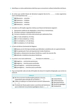 66 Editável e fotocopiável © Texto | BIOGEO 10
1. Identifique as rochas sedimentares detríticas que se encontram na Bacia Carbonífera do Douro.
____________________________________________________________________________________________
2. As rochas que contêm fósseis de Iberisetum wegeneri são da Era ______ e estes organismos
eram contemporâneos das ______.
(A) Mesozoica ... amonites
(B) Paleozoica ... trilobites
(C) Mesozoica ... trilobites
(D) Paleozoica ... amonites
3. Considere as afirmações seguintes relativas aos fósseis de Iberisetum wegeneri.
I. Apresentam evidências de adaptações a climas frios e montanhosos.
II. Permitem conhecer o paleoambiente terrestre.
III. Formam-se devido a um lento enterramento por sedimentos finos.
(A) I e II são verdadeiras; III é falsa.
(B) II e III são verdadeiras; I é falsa.
(C) II é verdadeira; I e III são falsas.
(D) I é verdadeira; II e III são falsas.
4. A Teoria da Deriva Continental de Wegener
(A) baseou-se em três tipos de dados que defendiam a existência de um supercontinente.
(B) foi apoiada pela Teoria da Expansão dos Fundos Oceânicos.
(C) explica o afastamento das placas litosféricas, a partir da zona do rifte.
(D) defende o imobilismo das placas litosféricas.
5. O carvão é uma rocha sedimentar ______ formada em ambientes ______.
(A) biogénica … continentais pantanosos
(B) biogénica … marinhos pouco profundos
(C) quimiogénica … continentais pantanosos
(D) quimiogénica … marinhos pouco profundos
6. Faça corresponder cada uma das afirmações da coluna A à respetiva designação, que consta na
coluna B.
Coluna A Coluna B
(a) Na Terra ocorrem transformações graduais e bruscas,
responsáveis pela evolução da sua história. [ ____ ]
(b) Todas as mudanças na crosta terrestre ocorrem subitamente.
[ ____ ]
(c) O estudo dos fósseis pode revelar a ocorrência de fenómenos
que se observam nos processos geológicos atuais. [ ____ ]
(1) Catastrofismo
(2) Uniformitarismo
(3) Neocatastrofismo
(4) Atualismo geológico
(5) Gradualismo
 
