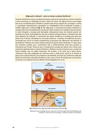 68 Editável e fotocopiável © Texto | BIOGEO 10
GRUPO II
Ridge-push e slab-pull – como se movem as placas litosféricas?
As placas litosféricas movem-se devido à fraqueza relativa da astenosfera e a fonte necessária
a este movimento é a dissipação de calor a partir do manto. De alguma forma, esta energia
tem de ser transferida para a litosfera e existem duas forças capazes de o conseguir: o atrito
e a gravidade. Relativamente à gravidade, os investigadores têm-se dedicado a estudar o
modelo ridge-push e slab-pull (Fig. 2). No ridge-push, o movimento das placas litosféricas é
causado pela maior elevação destas nas dorsais médio-oceânicas em relação à planície abissal.
A maior elevação é causada pela densidade relativamente baixa do material quente em
ascensão no manto. A gravidade faz com que a litosfera elevada empurre a litosfera que está
mais afastada. No slab-pull, o movimento das placas litosféricas é causado pelo peso das
placas frias e densas, afundando-se nas fossas oceânicas. Contudo, há evidências de que a
convecção que ocorre no manto complementa os processos de ridge-push e de slab-pull. A
ascensão de materiais nas cristas médio-oceânicas faz parte desta convecção. A maior parte
dos cientistas acredita que a astenosfera não é suficientemente forte para produzir o
movimento por fricção. Pensa-se que o arrastamento causado por blocos será a força mais
importante aplicada sobre as placas litosféricas. Modelos recentes mostram que a sucção nas
fossas também tem um papel importante. No entanto, é de notar que a placa Norte-
-Americana não sofre subducção em nenhuma zona e, ainda assim, move-se. O mesmo se
passa com as placas Africana, Euro-Asiática e da Antártida. As forças que realmente estão por
detrás do movimento das placas litosféricas, bem como a fonte de energia que as provocam,
continuam a ser tópicos de aceso debate e de investigações em curso.
Fig. 2 Movimento ridge-push (A). Movimento slab-pull (B).
Adaptado de https://webpages.ciencias.ulisboa.pt/~ecfont/Geomag/Tectónica%20de%20placas.pdf
e Marshak, S. (2013). Essentials of Geology. 4.a edição (consultado em 23/03/2021)
 