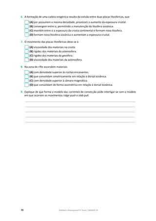70 Editável e fotocopiável © Texto | BIOGEO 10
6. A formação de uma cadeia orogénica resulta da colisão entre duas placas litosféricas, que
(A) por possuírem a mesma densidade, provocam o aumento da espessura crustal.
(B) convergem entre si, permitindo a manutenção da litosfera oceânica.
(C) mantêm entre si a espessura da crosta continental e formam nova litosfera.
(D) formam nova litosfera oceânica e aumentam a espessura crustal.
7. O movimento das placas litosféricas deve-se à
(A) viscosidade dos materiais na crosta
(B) rigidez dos materiais da astenosfera.
(C) rigidez dos materiais da geosfera.
(D) viscosidade dos materiais da astenosfera.
8. Na zona de rifte ascendem materiais
(A) com densidade superior às rochas encaixantes.
(B) que consolidam simetricamente em relação à dorsal oceânica.
(C) com densidade superior à câmara magmática.
(D) que consolidam de forma assimétrica em relação à dorsal oceânica.
9. Explique de que forma o modelo das correntes de convecção pode interligar-se com o modelo
em que ocorrem os movimentos ridge-push e slab-pull.
____________________________________________________________________________________________
____________________________________________________________________________________________
____________________________________________________________________________________________
____________________________________________________________________________________________
____________________________________________________________________________________________
 