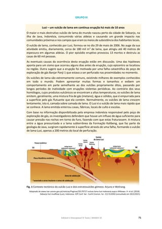 Editável e fotocopiável © Texto | BIOGEO 10 71
GRUPO III
Lusi – um vulcão de lama em contínua erupção há mais de 10 anos
O maior e mais destrutivo vulcão de lama do mundo nasceu perto da cidade de Sidoarjo, na
ilha de Java, Indonésia, consumindo várias aldeias e causando um grande impacto nas
comunidades próximas e nos campos que eram os meios de subsistência dos habitantes locais.
O vulcão de lama, conhecido por Lusi, formou-se no dia 29 de maio de 2006. No auge da sua
atividade emitiu, diariamente, cerca de 180 mil m3
de lama, que atingiu até 40 metros de
espessura em algumas aldeias. O pior episódio eruptivo provocou 13 mortos e destruiu as
casas de 60 mil pessoas.
As eventuais causas da ocorrência desta erupção estão em discussão. Uma das hipóteses
aponta para um sismo que ocorreu alguns dias antes da erupção, cujo epicentro se localizou
na região. Outra sugere que a erupção foi motivada por uma falha catastrófica do poço de
exploração de gás Banjar Panji 1 que estava a ser perfurado nas proximidades no momento.
Os vulcões de lama são extremamente comuns, existindo milhares de exemplos conhecidos
em todo o mundo. Podem apresentar muitas formas e tamanhos e exibem um
comportamento em parte semelhante ao dos vulcões propriamente ditos, passando por
longos períodos de inatividade com erupções violentas periódicas. Ao contrário dos seus
homólogos, cujos produtos vulcânicos se encontram a altas temperaturas, os vulcões de lama
emitem, geralmente, uma mistura fria de gás (metano), água e sólidos, que é empurrada para
a superfície pelo gás flutuante que ela contém. Normalmente, os vulcões de lama crescem
lentamente, isto é, camada sobre camada de lama. O Lusi é o vulcão de lama mais rápido que
se conhece. A lama emitida enterrou casas, fábricas, locais de culto e escolas.
Com base na informação disponibilizada pela empresa indonésia responsável pelo poço de
exploração de gás, os investigadores defendem que houve um influxo de água suficiente para
causar pressão nas rochas em torno do furo, fazendo com que estas fraturassem. A mistura
entre a água pressurizada e a lama subterrânea da Formação Kalibeng, que faz parte da
geologia de Java, surgiram rapidamente à superfície através de uma falha, formando o vulcão
de lama Lusi, apenas a 200 metros do local de perfuração.
Fig. 1 Contexto tectónico do vulcão Lusi e dois estratovulcões gémeos: Arjuno e Welirang.
Adaptado de www.ivar.azores.gov.pt/noticias/Paginas/20170727-vulcao-lama-lusi-indonesia.aspx e Wibowo. H. et al. (2018).
Sidoarjo hot mudflow (Lusi), Indonesia. IOP Conf. Ser.: Earth Environ. Sci. 212 012050 (consultado em 20/3/2021)
 