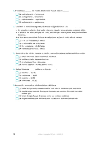 72 Editável e fotocopiável © Texto | BIOGEO 10
1. O vulcão Lusi, ______ aos vulcões de atividade efusiva, cresceu ______.
(A) contrariamente … lentamente
(B) analogamente … lentamente
(C) contrariamente … rapidamente
(D) analogamente … rapidamente
2. Considere as afirmações seguintes, relativas à erupção do vulcão Lusi.
I. Os produtos resultantes da erupção estavam a elevadas temperaturas e no estado sólido.
II. A erupção foi provocada por um sismo, causado pela libertação de energia numa falha
tectónica.
III. A água, em profundidade, fraturou as rochas junto ao furo da exploração de metano.
(A) I e III são verdadeiras; II é falsa.
(B) I é verdadeira; II e III são falsas.
(C) III é verdadeira; I e II são falsas.
(D) II e III são verdadeiras; I é falsa.
3. Ao contrário dos vulcões efusivos, os vulcões característicos das erupções explosivas emitem
(A) cinzas vulcânicas e escoadas lávicas basálticas.
(B) lapilli e escoadas lávicas andesíticas.
(C) piroclastos de fluxo e de queda.
(D) nuvens ardentes e mantos de lava básica.
4. A placa litosférica ______ subducta na direção ______.
(A) oceânica ... SO-NE
(B) continental ... SO-NE
(C) oceânica ... NE-SO
(D) continental ... NE-SO
5. As erupções no complexo vulcânico Arjuno e Welirang
(A) foram do tipo misto, com emissões de lavas básicas alternadas com piroclastos.
(B) resultaram da ascensão de magmas formados por aumento da temperatura e do
teor de água.
(C) foram do tipo efusivo, de acordo com o seu contexto tectónico.
(D) originaram cones com declives suaves e crateras de diâmetro considerável.
 
