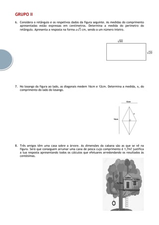 GRUPO II
6. Considera o retângulo e os respetivos dados da figura seguinte. As medidas do comprimento
apresentadas estão expressas em centímetros. Determina a medida do perímetro do
retângulo. Apresenta a resposta na forma 𝑎√5 cm, sendo a um número inteiro.
7. No losango da figura ao lado, as diagonais medem 16cm e 12cm. Determina a medida, x, do
comprimento do lado do losango.
8. Três amigos têm uma casa sobre a árvore. As dimensões da cabana são as que se vê na
figura. Será que conseguem arrumar uma cana de pesca cujo comprimento é 1,7m? justifica
a tua resposta apresentando todos os cálculos que efetuares arredondando os resultados às
centésimas.
√80
√20
 
