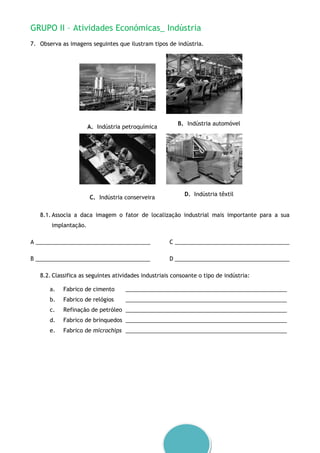 GRUPO II – Atividades Económicas_ Indústria
7. Observa as imagens seguintes que ilustram tipos de indústria.
A. Indústria petroquímica
B. Indústria automóvel
C. Indústria conserveira
D. Indústria têxtil
8.1. Associa a daca imagem o fator de localização industrial mais importante para a sua
implantação.
A _____________________________________
B _____________________________________
C _____________________________________
D _____________________________________
8.2. Classifica as seguintes atividades industriais consoante o tipo de indústria:
a. Fabrico de cimento ____________________________________________________
b. Fabrico de relógios ____________________________________________________
c. Refinação de petróleo ____________________________________________________
d. Fabrico de brinquedos ____________________________________________________
e. Fabrico de microchips ____________________________________________________
 