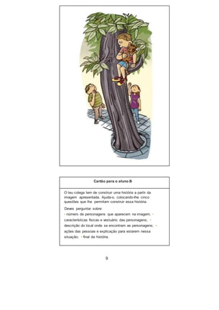 Cartão para o aluno B
O teu colega tem de construir uma história a partir da
imagem apresentada. Ajuda-o, colocando-lhe cinco
questões que lhe permitam construir essa história.
Deves perguntar sobre:
• número de personagens que aparecem na imagem; •
características físicas e vestuário das personagens; •
descrição do local onde se encontram as personagens; •
ações das pessoas e explicação para estarem nessa
situação; • final da história.
9
 