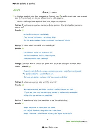 Parte II Leitura e Escrita
Leitura
Grupo I (5 pontos)
1. Lê o diálogo seguinte entre duas personagens. Assinala com ✘ a opção correta para cada uma das
falas do António, tendo em atenção a fala anterior e a fala seguinte.
O António e o Rodrigo estão a passar férias num parque de campismo.
Rodrigo: É a primeira vez que faço campismo. Estou a adorar. E tu, já tinhas feito campismo
alguma vez?
António: (a)
Ainda não me inscrevi na atividade.
Faço sempre voluntariado nas minhas férias.
Sim. No verão passado, estive no Alentejo com os meus primos.
Rodrigo: E é mais bonito o Norte ou o Sul de Portugal?
António: (b)
Em setembro, ainda não está muito frio.
São sítios diferentes, não dá para comparar.
Viajei de comboio para o Alentejo.
Rodrigo: Concordo. Mas de certeza que gostas mais de um dos sítios para acampar. Qual
preferes? António: (c)
Eu gosto muito do Gerês, porque, para além de nadar, posso fazer caminhadas.
Na Costa Alentejana é possível fazer surf.
Os meus pais gostam muito de visitar os museus em Lisboa.
Rodrigo: E achas que podemos fazer um trilho, amanhã?
António: (d)
Na próxima semana, vai chover, por isso é melhor ficarmos em casa.
É uma boa ideia, mas precisamos de preparar o equipamento necessário.
A Rita disse que vai lavar as sapatilhas.
Rodrigo: E para além de umas boas sapatilhas, o que é importante levar?
António: (e)
Roupa desportiva e, sem dúvida, uns patins.
Uns calções de banho, um guarda-sol e uma toalha.
Roupa confortável, uma mochila, muita água e alguns frutos secos.
3
Teste de Avaliação Nível A2
Grupo II (5 pontos)
 