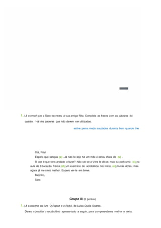1. Lê o email que a Sara escreveu à sua amiga Rita. Completa as frases com as palavras do
quadro. Há três palavras que não devem ser utilizadas.
estive perna medo saudades durante bem quando tive
Olá, Rita!
Espero que estejas (a) . Já não te vejo há um mês e estou cheia de (b) .
O que é que tens andado a fazer? Não sei se a Vera te disse, mas eu parti uma (c) na
aula de Educação Física, (d) um exercício de acrobática. No início, (e) muitas dores, mas
agora já me sinto melhor. Espero ver-te em breve.
Beijinho,
Sara
Grupo III (6 pontos)
1. Lê o excerto do livro O Rapaz e o Robô, de Luísa Ducla Soares.
Deves consultar o vocabulário apresentado a seguir, para compreenderes melhor o texto.
 