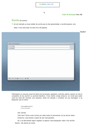 (e) desde / com / em
6
Teste de Avaliação Nível A2
Escrita (25 pontos)
1. Lê com atenção as duas tarefas de escrita que te são apresentadas e escolhe apenas uma
delas. O teu texto deve ter entre 40 e 50 palavras.
Tarefa 1
Participaste no concurso anual de leitura da tua escola e ganhaste o primeiro prémio: passar um dia na
companhia do teu escritor ou escritora favorito/a. O teu melhor amigo enviou-te um email para saber
como foi esse dia. Escreve uma resposta, tendo em atenção o conteúdo da sua mensagem e as
perguntas que te coloca.
f rancisco@nossomail.pt
Como f oi o teu dia?
Olá, Camila!
Tudo bem? Estou muito curioso por saber todos os pormenores do teu dia de ontem.
Conta-me o que fizeste e aquilo de que mais gostaste.
Ah, e se descobriste algum segredo ou alguma coisa engraçada sobre o teu escritor
favorito, não deixes de contar.
 