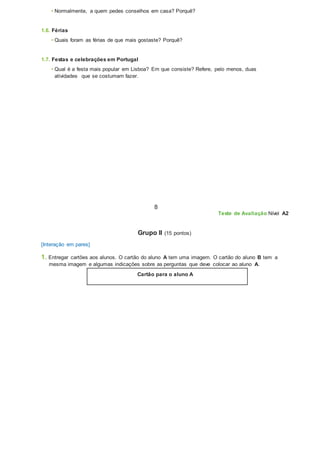 • Normalmente, a quem pedes conselhos em casa? Porquê?
1.6. Férias
• Quais foram as férias de que mais gostaste? Porquê?
1.7. Festas e celebrações em Portugal
• Qual é a festa mais popular em Lisboa? Em que consiste? Refere, pelo menos, duas
atividades que se costumam fazer.
8
Teste de Avaliação Nível A2
Grupo II (15 pontos)
[Interação em pares]
1. Entregar cartões aos alunos. O cartão do aluno A tem uma imagem. O cartão do aluno B tem a
mesma imagem e algumas indicações sobre as perguntas que deve colocar ao aluno A.
Cartão para o aluno A
 