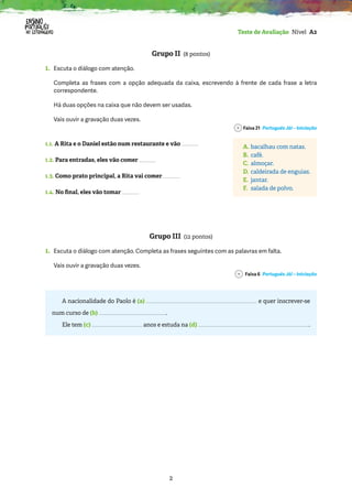 2
Teste de Avaliação Nível A2
Grupo II (8 pontos)
1.	
Escuta o diálogo com atenção.
	
Completa as frases com a opção adequada da caixa, escrevendo à frente de cada frase a letra
correspondente.
Há duas opções na caixa que não devem ser usadas.
Vais ouvir a gravação duas vezes.
Faixa 21 Português Já! – Iniciação
1.1. A Rita e o Daniel estão num restaurante e vão
1.2. Para entradas, eles vão comer
1.3. Como prato principal, a Rita vai comer
1.4. No final, eles vão tomar
Grupo III (12 pontos)
1. 
Escuta o diálogo com atenção. Completa as frases seguintes com as palavras em falta.
Vais ouvir a gravação duas vezes.
Faixa 6 Português Já! – Iniciação
A nacionalidade do Paolo é (a) e quer inscrever-se
num curso de (b) .
Ele tem (c) anos e estuda na (d) .
A. bacalhau com natas.
B. café.
C. almoçar.
D. caldeirada de enguias.
E. jantar.
F. salada de polvo.
 