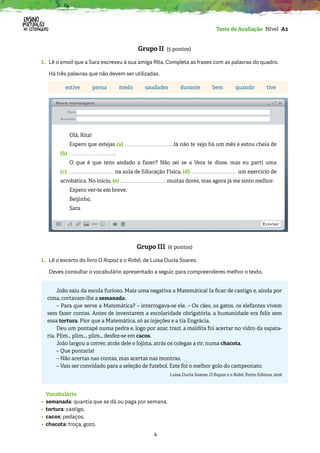 4
Teste de Avaliação Nível A2
Grupo II (5 pontos)
1. Lê o email que a Sara escreveu à sua amiga Rita. Completa as frases com as palavras do quadro.
Há três palavras que não devem ser utilizadas.
estive perna medo saudades durante bem quando tive
Olá, Rita!
Espero que estejas (a) . Já não te vejo há um mês e estou cheia de
(b) .
O que é que tens andado a fazer? Não sei se a Vera te disse, mas eu parti uma
(c) na aula de Educação Física, (d) um exercício de
acrobática. No início, (e) muitas dores, mas agora já me sinto melhor.
Espero ver-te em breve.
Beijinho,
Sara
Grupo III (6 pontos)
1. Lê o excerto do livro O Rapaz e o Robô, de Luísa Ducla Soares.
Deves consultar o vocabulário apresentado a seguir, para compreenderes melhor o texto.
João saiu da escola furioso. Mais uma negativa a Matemática! Ia ficar de castigo e, ainda por
cima, cortavam-lhe a semanada.
– Para que serve a Matemática? – interrogava-se ele. – Os cães, os gatos, os elefantes vivem
sem fazer contas. Antes de inventarem a escolaridade obrigatória, a humanidade era feliz sem
essa tortura. Pior que a Matemática, só as injeções e a tia Engrácia.
Deu um pontapé numa pedra e, logo por azar, traz!, a maldita foi acertar no vidro da sapata-
ria. Plim… plim…. plim… desfez-se em cacos.
João largou a correr, atrás dele o lojista, atrás os colegas a rir, numa chacota.
– Que pontaria!
– Não acertas nas contas, mas acertas nas montras.
– Vais ser convidado para a seleção de futebol. Este foi o melhor golo do campeonato.
Luísa Ducla Soares, O Rapaz e o Robô, Porto Editora, 2016
Vocabulário
• semanada: quantia que se dá ou paga por semana.
• tortura: castigo.
• cacos: pedaços.
• chacota: troça, gozo.
 