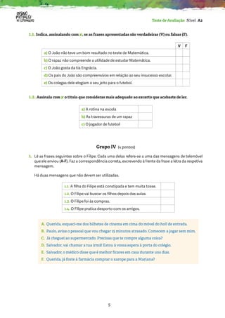 5
Teste de Avaliação Nível A2
1.1. Indica, assinalando com ✘, se as frases apresentadas são verdadeiras (V) ou falsas (F).
V F
a) O João não teve um bom resultado no teste de Matemática.
b) O rapaz não compreende a utilidade de estudar Matemática.
c) O João gosta da tia Engrácia.
d) Os pais do João são compreensivos em relação ao seu insucesso escolar.
e) Os colegas dele elogiam o seu jeito para o futebol.
1.2. Assinala com ✘ o título que consideras mais adequado ao excerto que acabaste de ler.
a) A rotina na escola
b) As travessuras de um rapaz
c) O jogador de futebol
Grupo IV (4 pontos)
1.	
Lê as frases seguintes sobre o Filipe. Cada uma delas refere-se a uma das mensagens de telemóvel
que ele enviou (A-F). Faz a correspondência correta, escrevendo à frente da frase a letra da respetiva
mensagem.
Há duas mensagens que não devem ser utilizadas.
1.1. A filha do Filipe está constipada e tem muita tosse.
1.2. O Filipe vai buscar os filhos depois das aulas.
1.3. O Filipe foi às compras.
1.4. O Filipe pratica desporto com os amigos.
A. Querida, esqueci-me dos bilhetes de cinema em cima do móvel do hall de entrada.
B. Paulo, avisa o pessoal que vou chegar 15 minutos atrasado. Comecem a jogar sem mim.
C. Já cheguei ao supermercado. Precisas que te compre alguma coisa?
D. Salvador, vai chamar a tua irmã! Estou à vossa espera à porta do colégio.
E. Salvador, o médico disse que é melhor ficares em casa durante uns dias.
F. Querida, já foste à farmácia comprar o xarope para a Mariana?
 