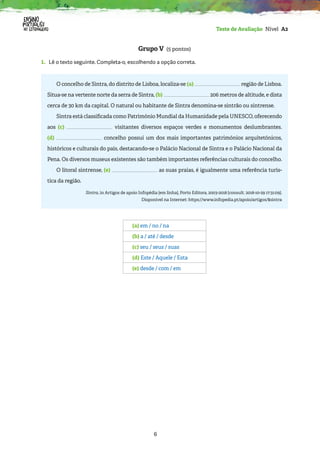 6
Teste de Avaliação Nível A2
Grupo V (5 pontos)
1. 
Lê o texto seguinte. Completa-o, escolhendo a opção correta.
O concelho de Sintra, do distrito de Lisboa, localiza-se (a) região de Lisboa.
Situa-se na vertente norte da serra de Sintra, (b) 206 metros de altitude, e dista
cerca de 30 km da capital. O natural ou habitante de Sintra denomina-se sintrão ou sintrense.
Sintra está classificada como Património Mundial da Humanidade pela UNESCO, oferecendo
aos (c) visitantes diversos espaços verdes e monumentos deslumbrantes.
(d) concelho possui um dos mais importantes patrimónios arquitetónicos,
históricos e culturais do país, destacando-se o Palácio Nacional de Sintra e o Palácio Nacional da
Pena. Os diversos museus existentes são também importantes referências culturais do concelho.
O litoral sintrense, (e) as suas praias, é igualmente uma referência turís-
tica da região.
Sintra, in Artigos de apoio Infopédia [em linha], Porto Editora, 2003-2018 [consult. 2018-10-29 17:31:09].
Disponível na Internet: https://www.infopedia.pt/apoio/artigos/$sintra
(a) em / no / na
(b) a / até / desde
(c) seu / seus / suas
(d) Este / Aquele / Esta
(e) desde / com / em
 