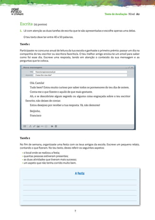 7
Teste de Avaliação Nível A2
Escrita (25 pontos)
1.	
Lê com atenção as duas tarefas de escrita que te são apresentadas e escolhe apenas uma delas.
O teu texto deve ter entre 40 e 50 palavras.
Tarefa 1
Participaste no concurso anual de leitura da tua escola e ganhaste o primeiro prémio: passar um dia na
companhia do teu escritor ou escritora favorito/a. O teu melhor amigo enviou-te um email para saber
como foi esse dia. Escreve uma resposta, tendo em atenção o conteúdo da sua mensagem e as
perguntas que te coloca.
Tarefa 2
No fim de semana, organizaste uma festa com os teus amigos da escola. Escreve um pequeno relato,
contando o que fizeram. No teu texto, deves referir os seguintes aspetos:
• o local onde se realizou a festa;
• quantas pessoas estiveram presentes;
• as duas atividades que tiveram mais sucesso;
• um aspeto que não tenha corrido muito bem.
A festa
Olá, Camila!
Tudo bem? Estou muito curioso por saber todos os pormenores do teu dia de ontem.
Conta-me o que fizeste e aquilo de que mais gostaste.
Ah, e se descobriste algum segredo ou alguma coisa engraçada sobre o teu escritor
favorito, não deixes de contar.
Estou desejoso por receber a tua resposta. Vá, não demores!
Beijinho,
Francisco
francisco@nossomail.pt
Como foi o teu dia?
 