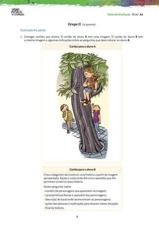 9
Teste de Avaliação Nível A2
Grupo II (15 pontos)
[Interação em pares]
1. 
Entregar cartões aos alunos. O cartão do aluno A tem uma imagem. O cartão do aluno B tem
a mesma imagem e algumas indicações sobre as perguntas que deve colocar ao aluno A.
Cartão para o aluno A
Cartão para o aluno B
O teu colega tem de construir uma história a partir da imagem
apresentada. Ajuda-o, colocando-lhe cinco questões que lhe
permitam construir essa história.
Deves perguntar sobre:
• número de personagens que aparecem na imagem;
• características físicas e vestuário das personagens;
• descrição do local onde se encontram as personagens;
• 
ações das pessoas e explicação para estarem nessa situação;
• final da história.
 