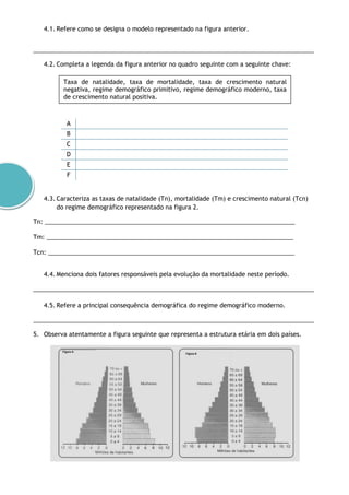 4.1. Refere como se designa o modelo representado na figura anterior.
___________________________________________________________________________________
4.2. Completa a legenda da figura anterior no quadro seguinte com a seguinte chave:
A
B
C
D
E
F
4.3. Caracteriza as taxas de natalidade (Tn), mortalidade (Tm) e crescimento natural (Tcn)
do regime demográfico representado na figura 2.
Tn: __________________________________________________________________________
Tm: _________________________________________________________________________
Tcn: _________________________________________________________________________
4.4. Menciona dois fatores responsáveis pela evolução da mortalidade neste período.
___________________________________________________________________________________
4.5. Refere a principal consequência demográfica do regime demográfico moderno.
___________________________________________________________________________________
5. Observa atentamente a figura seguinte que representa a estrutura etária em dois países.
Taxa de natalidade, taxa de mortalidade, taxa de crescimento natural
negativa, regime demográfico primitivo, regime demográfico moderno, taxa
de crescimento natural positiva.
 