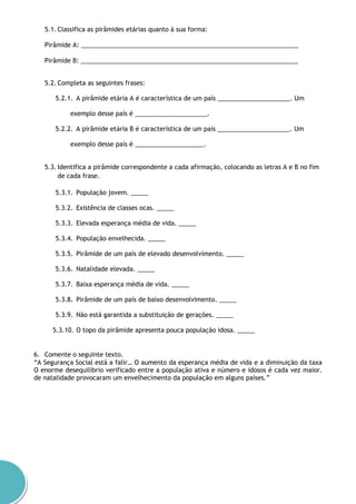 5.1. Classifica as pirâmides etárias quanto à sua forma:
Pirâmide A: _______________________________________________________________
Pirâmide B: _______________________________________________________________
5.2. Completa as seguintes frases:
5.2.1. A pirâmide etária A é característica de um país _____________________. Um
exemplo desse país é _____________________.
5.2.2. A pirâmide etária B é característica de um país _____________________. Um
exemplo desse país é ____________________.
5.3. Identifica a pirâmide correspondente a cada afirmação, colocando as letras A e B no fim
de cada frase.
5.3.1. População jovem. _____
5.3.2. Existência de classes ocas. _____
5.3.3. Elevada esperança média de vida. _____
5.3.4. População envelhecida. _____
5.3.5. Pirâmide de um país de elevado desenvolvimento. _____
5.3.6. Natalidade elevada. _____
5.3.7. Baixa esperança média de vida. _____
5.3.8. Pirâmide de um país de baixo desenvolvimento. _____
5.3.9. Não está garantida a substituição de gerações. _____
5.3.10. O topo da pirâmide apresenta pouca população idosa. _____
6. Comente o seguinte texto.
“A Segurança Social está a falir… O aumento da esperança média de vida e a diminuição da taxa
O enorme desequilíbrio verificado entre a população ativa e número e idosos é cada vez maior.
de natalidade provocaram um envelhecimento da população em alguns países.”
 