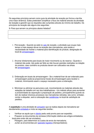 Os seguintes princípios servem como guia da atividade da receção por forma a dar-lhe 
uma maior dinâmica. Estes pretendem simplificar o fluxo de material através da atividade 
de receção e garantir que os requisitos são cumpridos através do mínimo de trabalho. Os 
princípios da receção são alguns dos seguintes: 
9- Para que servem os princípios abaixo listados? 
1. Pré-receção - Quando se está no cais de receção, a atividade que ocupa mais 
tempo e mais espaço dá-se na receção das mercadorias, pois existe a 
necessidade de manter o material para identificação do produto, designação do 
local de armazenagem. 
2. Arrumar diretamente para locais de maior movimento ou de reserva - Quando o 
material não pode. Isto pode ser feito se não houver grandes restrições na rotação 
do produto, caso contrário os produtos devem ser colocados nas áreas 
de armazenagem. 
3. Ordenação em locais de armazenagem - Se o material tiver de ser ordenado para 
armazenagem pode-se proporcionar locais de armazenagem para receber o 
material, minimizando assim o espaço necessário para a ordenação. 
4. Minimizar ou eliminar os percursos a pé, movimentando os materiais através das 
estações de trabalho em vez dos trabalhadores - Um método eficaz para aumentar 
a produtividade da separação e preparação de pedidos, principalmente quando se 
tem de realizar diversos processos nas mercadorias retiradas, tais como: embalar, 
contar e etiquetar, será a colocação das existências no local de satisfação de 
pedidos. 
A expedição é uma atividade de armazém que se realiza depois da mercadoria ser 
devidamente embalada e inclui as seguintes tarefas : 
· Verificar se aquilo que o cliente pediu está pronto para ser expedido; 
· Preparar os documentos da remessa (informação relativa aos artigos embalados, 
local para onde vão ser enviados); 
· Pesagem, para determinar os custos de envio da mercadoria; 
· Juntar as encomendas por operador logístico (transportadora); 
4 
 