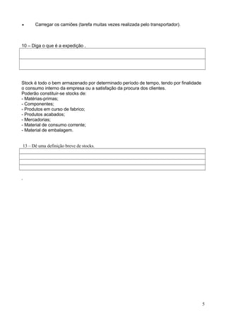 · Carregar os camiões (tarefa muitas vezes realizada pelo transportador). 
10 – Diga o que é a expedição . 
Stock é todo o bem armazenado por determinado período de tempo, tendo por finalidade 
o consumo interno da empresa ou a satisfação da procura dos clientes. 
Poderão constituir-se stocks de: 
- Matérias-primas; 
- Componentes; 
- Produtos em curso de fabrico; 
- Produtos acabados; 
- Mercadorias; 
- Material de consumo corrente; 
- Material de embalagem. 
13 – Dê uma definição breve de stocks. 
. 
5 
