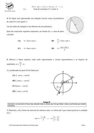 Ficha de Apoio ao Estudo da Matemática A – 11º ano
Tema: Teste de avaliação n.º1 versão A
Ficha Estruturada pela Professora Ana Paula Lopes Pág.2
4. Na figura está representado um triângulo inscrito numa circunferência
de centro O e raio igual a 1.
Um dos lados do triângulo é um diâmetro da circunferência.
Qual das expressões seguintes representa, em função de x, a área da parte
colorida?
(A) xxsen cos2 (B) xxsen cos2
2


(C) xxsen cos4 (D)
2
cos xxsen

5. Observe a figura seguinte, onde estão representados o círculo trigonométrico e os ângulos de
amplitudes  e 

2
3
.
As coordenadas do ponto B são dadas por:
(A)   cos,sen
(B)   sen,cos
(C)   sen,cos
(D)   sen,cos
1. Determine, sob a forma de intervalo de números reais, os valores de k que tornam possível a condição
em x:





 



2
,
33
21
cos x
k
x
 