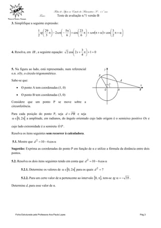 Ficha de Apoio ao Estudo da Matemática A – 11º ano
Tema: Teste de avaliação n.º1 versão B
Ficha Estruturada pela Professora Ana Paula Lopes Pág.3
3. Simplifique a seguinte expressão:
  
















 







2
3
cos
6
23
cos
6
5
2
3
29
2
1
sensentg
4. Resolva, em IR , a seguinte equação: 01
4
3
2cos2 





x
5. Na figura ao lado, está representado, num referencial
o.n. xOy, o círculo trigonométrico.
Sabe-se que:
 O ponto A tem coordenadas (1, 0)
 O ponto B tem coordenadas (3, 0)
Considere que um ponto P se move sobre a
circunferência.
Para cada posição do ponto P, seja PBd  e seja
  2,0 a amplitude, em radianos, do ângulo orientado cujo lado origem é o semieixo positivo Ox e
cujo lado extremidade é a semireta PO
.
.
Resolva os itens seguintes sem recorrer à calculadora.
5.1. Mostre que  cos6102
d
Sugestão: Exprima as coordenadas do ponto P em função de α e utilize a fórmula da distância entre dois
pontos.
5.2. Resolva os dois itens seguintes tendo em conta que  cos6102
d
5.2.1. Determine os valores de   2,0 para os quais 72
d
5.2.2. Para um certo valor de α pertencente ao intervalo  ,0 , tem-se 35tg .
Determine d, para esse valor de α.
 