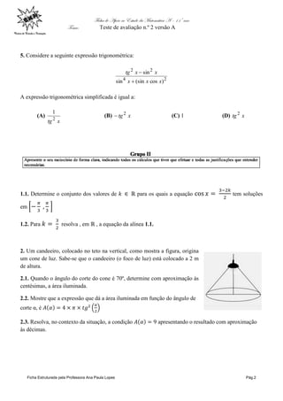 Ficha de Apoio ao Estudo da Matemática A – 11º ano
Tema: Teste de avaliação n.º 2 versão A
Ficha Estruturada pela Professora Ana Paula Lopes Pág.2
5. Considere a seguinte expressão trigonométrica:
24
22
)cos(sinsin
sin
xxx
xxtg


A expressão trigonométrica simplificada é igual a:
(A)
xtg2
1
(B) xtg2
 (C) 1 (D) xtg2
1.1. Determine o conjunto dos valores de para os quais a equação tem soluções
em
1.2. Para resolva , em , a equação da alínea 1.1.
2. Um candeeiro, colocado no teto na vertical, como mostra a figura, origina
um cone de luz. Sabe-se que o candeeiro (o foco de luz) está colocado a 2 m
de altura.
2.1. Quando o ângulo do corte do cone é 70º, determine com aproximação às
centésimas, a área iluminada.
2.2. Mostre que a expressão que dá a área iluminada em função do ângulo de
corte α, é
2.3. Resolva, no contexto da situação, a condição apresentando o resultado com aproximação
às décimas.
 