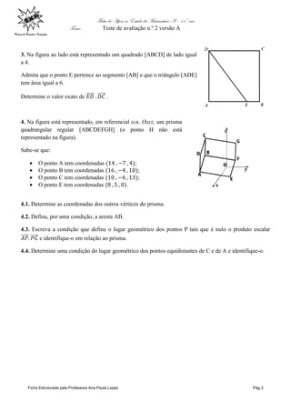 Ficha de Apoio ao Estudo da Matemática A – 11º ano
Tema: Teste de avaliação n.º 2 versão A
Ficha Estruturada pela Professora Ana Paula Lopes Pág.3
3. Na figura ao lado está representado um quadrado [ABCD] de lado igual
a 4.
Admita que o ponto E pertence ao segmento [AB] e que o triângulo [ADE]
tem área igual a 6.
Determine o valor exato de .
4. Na figura está representado, em referencial o.n. Oxyz, um prisma
quadrangular regular [ABCDEFGH] (o ponto H não está
representado na figura).
Sabe-se que:
 O ponto A tem coordenadas ;
 O ponto B tem coordenadas ;
 O ponto C tem coordenadas ;
 O ponto E tem coordenadas .
4.1. Determine as coordenadas dos outros vértices do prisma.
4.2. Defina, por uma condição, a aresta AB.
4.3. Escreva a condição que define o lugar geométrico dos pontos P tais que é nulo o produto escalar
e identifique-o em relação ao prisma.
4.4. Determine uma condição do lugar geométrico dos pontos equidistantes de C e de A e identifique-o.
 