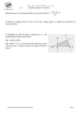 Ficha de Apoio ao Estudo da Matemática A – 11º ano
Tema: Teste de avaliação n.º 4 versão A
Ficha Estruturada pela Professora Ana Paula Lopes Pág.4
4.3.Sabendo que f é uma função quadrática, mostre que =
2
2
4
123
x
xx 
.
5. Resolva a condição em e indique depois as soluções que pertencem ao
intervalo .
6. Atendendo aos dados da figura e sabendo que r e s são
perpendiculares, define analiticamente:
6.1. a região colorida.
6.2. sendo uma forma linear, determine o maior
valor que toma o conjunto de pontos da região colorida da
figura.
 