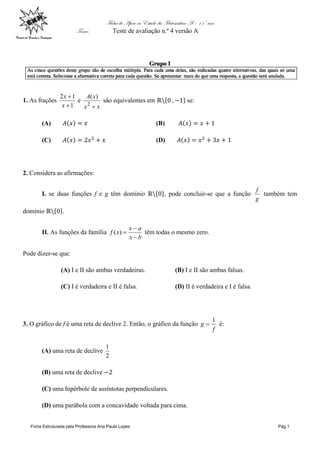 Ficha de Apoio ao Estudo da Matemática A – 11º ano
Tema: Teste de avaliação n.º 4 versão A
Ficha Estruturada pela Professora Ana Paula Lopes Pág.1
1. As frações
1
12


x
x
e
xx
xA
2
)(
são equivalentes em se:
(A) (B)
(C) (D)
2. Considera as afirmações:
I. se duas funções f e g têm domínio , pode concluir-se que a função
g
f
também tem
domínio .
II. As funções da família
bx
ax
xf


)( têm todas o mesmo zero.
Pode dizer-se que:
(A) I e II são ambas verdadeiras. (B) I e II são ambas falsas.
(C) I é verdadeira e II é falsa. (D) II é verdadeira e I é falsa.
3. O gráfico de f é uma reta de declive 2. Então, o gráfico da função
f
g
1
 é:
(A) uma reta de declive
2
1
(B) uma reta de declive
(C) uma hipérbole de assíntotas perpendiculares.
(D) uma parábola com a concavidade voltada para cima.
 