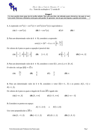 Ficha de Apoio ao Estudo da Matemática A – 11º ano
Tema: Teste de avaliação n.º 2 versão B
Ficha Estruturada pela Professora Ana Paula Lopes Pág.1
1. A expressão é equivalente a:
(A) (B) (C) 0 (D) 1
2. Para um determinado valor de , considere a expressão:
e
3
2
Os valores de k para os quais a equação é possível são:
(A)
2
1
2
1
(B) (C)
2
1
(D)
3. Para um determinado valor de , considere o vetor .
O valor de x tal que é:
(A)
3
2
(B)
6

(C)
2

(D) 
4. Para um determinado valor de , considere o vetor e os pontos e
.
Os valores de k para os quais o ângulo de com é agudo são:
(A) (B) (C) (D)
5. Considere os pontos no espaço:
e
Um vetor perpendicular a é:
(A) (B) (C) (D)
 