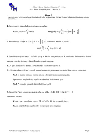 Ficha de Apoio ao Estudo da Matemática A – 11º ano
Tema: Teste de avaliação n.º 2 versão B
Ficha Estruturada pela Professora Ana Paula Lopes Pág.2
1. Sem recorrer à calculadora, resolva as equações:
a)
2
3
em b)
4

em –
2

2. Sabendo que
3
1
e
2

, determine o valor exato de:
2
3
3. Considere no plano a reta s definida por e os pontos A e B, resultantes da interseção da reta
s com o eixo das abcissas e das ordenadas, respetivamente.
3.1. Seja α a inclinação da reta s. Determine o valor exato de .
3.2. Recorrendo ao cálculo vetorial, nomeadamente ao produto escalar entre dois vetores, determine:
3.2.1. O ângulo formado entre a reta s e a bissetriz dos quadrantes pares.
Apresente a amplitude do ângulo arredondado à décima de grau.
3.2.2. A equação reduzida da mediatriz de [AB].
4. Sejam e dois vetores em que se sabe que , e .
Determine o valor:
4.1. de k para o qual dos vetores e são perpendiculares.
4.2. da amplitude do ângulo entre os vetores e , em graus.
 