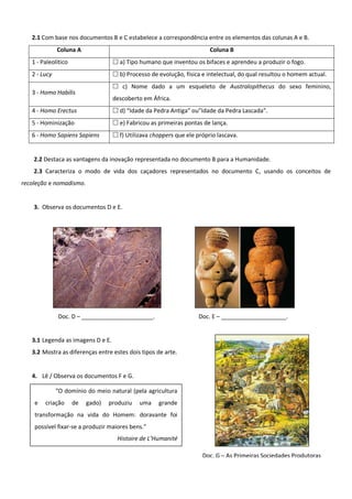2.1 Com base nos documentos B e C estabelece a correspondência entre os elementos das colunas A e B.
              Coluna A                                                  Coluna B
   1 - Paleolítico                  a) Tipo humano que inventou os bifaces e aprendeu a produzir o fogo.
   2 - Lucy                         b) Processo de evolução, física e intelectual, do qual resultou o homem actual.
                                    c) Nome dado a um esqueleto de Australopithecus do sexo feminino,
   3 - Homo Habilis
                                   descoberto em África.
   4 - Homo Erectus                 d) “Idade da Pedra Antiga” ou”Idade da Pedra Lascada”.
   5 - Hominização                  e) Fabricou as primeiras pontas de lança.
   6 - Homo Sapiens Sapiens         f) Utilizava choppers que ele próprio lascava.


    2.2 Destaca as vantagens da inovação representada no documento B para a Humanidade.
    2.3 Caracteriza o modo de vida dos caçadores representados no documento C, usando os conceitos de
recoleção e nomadismo.


    3. Observa os documentos D e E.




              Doc. D – ______________________.                      Doc. E – ____________________.


   3.1 Legenda as imagens D e E.
   3.2 Mostra as diferenças entre estes dois tipos de arte.


   4. Lê / Observa os documentos F e G.
   5.         "O domínio do meio natural (pela agricultura
    e   criação      de   gado)   produziu   uma    grande
    transformação na vida do Homem: doravante foi
    possível fixar-se a produzir maiores bens.”
                                    Histoire de L’Humanité

                                                                     Doc. G – As Primeiras Sociedades Produtoras
 