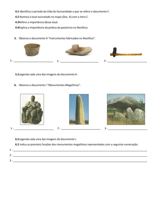 4.1 Identifica o período da Vida da Humanidade a que se refere o documento F.
   4.2 Nomeia o local assinalado no mapa (Doc. A) com a letra C.
   4.3Refere a importância desse local.
   4.4Explica a importância da prática da pastorícia no Neolítico.


   5. Observa o documento H “Instrumentos fabricados no Neolítico”.




1 - ___________________________        2 - __________________________      3 - ___________________________



   5.1Legenda cada uma das imagens do documento H.


   6. Observa o documento I “Monumentos Megalíticos”.




1 - ___________________________        2 - ___________________________     3 - ___________________________


   6.1Legenda cada uma das imagens do documento I.
   6.2 Indica as possíveis funções dos monumentos megalíticos representados com a seguinte numeração:
1 - ____________________________________________________________________________________________
2 - ____________________________________________________________________________________________
3 - ____________________________________________________________________________________________
 