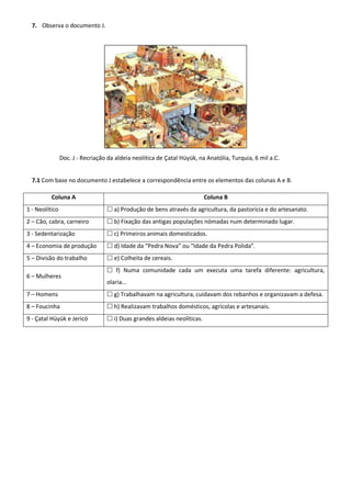 7. Observa o documento J.




                Doc. J - Recriação da aldeia neolítica de Çatal Hüyük, na Anatólia, Turquia, 6 mil a.C.


  7.1 Com base no documento J estabelece a correspondência entre os elementos das colunas A e B.

          Coluna A                                                        Coluna B
1 - Neolítico                      a) Produção de bens através da agricultura, da pastorícia e do artesanato.
2 – Cão, cabra, carneiro           b) Fixação das antigas populações nómadas num determinado lugar.
3 - Sedentarização                 c) Primeiros animais domesticados.
4 – Economia de produção           d) Idade da “Pedra Nova” ou “Idade da Pedra Polida”.
5 – Divisão do trabalho            e) Colheita de cereais.
                                   f) Numa comunidade cada um executa uma tarefa diferente: agricultura,
6 – Mulheres
                                  olaria…
7 – Homens                         g) Trabalhavam na agricultura, cuidavam dos rebanhos e organizavam a defesa.
8 – Foucinha                       h) Realizavam trabalhos domésticos, agrícolas e artesanais.
9 - Çatal Hüyük e Jericó           i) Duas grandes aldeias neolíticas.
 