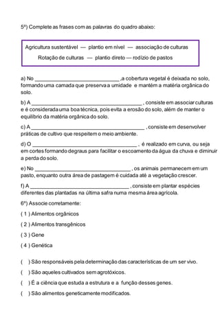 5º) Complete as frases com as palavras do quadro abaixo:
Agricultura sustentável — plantio em nível — associação de culturas
Rotação de culturas — plantio direto — rodízio de pastos
a) No _____________________________ ,a cobertura vegetal é deixada no solo,
formando uma camada que preservaa umidade e mantém a matéria orgânica do
solo.
b) A ______________________________________ , consiste em associarculturas
e é consideradauma boa técnica, pois evita a erosão do solo, além de manter o
equilíbrio da matéria orgânica do solo.
c) A _______________________________________ ,consiste em desenvolver
práticas de cultivo que respeitem o meio ambiente.
d) O ____________________________________ , é realizado em curva, ou seja
em cortes formando degraus para facilitar o escoamento da água da chuva e diminuir
a perda do solo.
e) No _________________________________ , os animais permanecem em um
pasto, enquanto outra área de pastagem é cuidada até a vegetação crescer.
f) A __________________________________ ,consiste em plantar espécies
diferentes das plantadas na última safra numa mesma área agrícola.
6º) Associe corretamente:
( 1 ) Alimentos orgânicos
( 2 ) Alimentos transgênicos
( 3 ) Gene
( 4 ) Genética
( ) São responsáveis pela determinação das características de um ser vivo.
( ) São aqueles cultivados sem agrotóxicos.
( ) É a ciência que estuda a estrutura e a função desses genes.
( ) São alimentos geneticamente modificados.
 