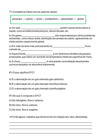 7º) Complete as frases com as palavras abaixo:
poluentes — ozônio — ácida— estratosfera— ultravioletas — global
a) Os raios ______________________________, podem causar sérios danos à
saúde,como envelhecimento precoce,câncerde pele, etc.
b) Os gases _________________________,são responsáveispor sérios problemas
ambientais, como chuva ácida, destruição da camada de ozônio, agravamento do
efeito estufa e aquecimento global.
c) Em volta da terra mais precisamente na _________________________ ficaa
camada de ________________________.
d) Aquecimento _____________________é um fenômeno climático de grandes
proporções,que indica um aumento da temperatura média da superfície da Terra.
e) A chuva ____________________é uma grande concentração de poluentes
químicos lançados na atmosfera diariamente.
8º) O que significaCFC?
A) É a abreviação de um gás chamado gás carbônico.
B) É a abreviação de um gás chamado clorofluorcarbono.
C) É a abreviação de um gás chamado clorofluoxigênio.
9º) De que é composto o CFC?
A) De hidrogênio, flúore carbono.
B) De cloro, flúore carbono.
C) De cloro, flúore oxigênio.
10º) Cite alguns cuidados que devemos ter em relação aos raios ultravioletas:
_________________________________________________________________
_________________________________________________________________
_________________________________________________________________
_________________________________________________________________
 