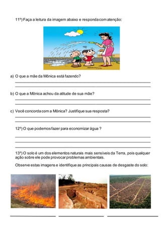 11º) Faça a leitura da imagem abaixo e respondacom atenção:
a) O que a mãe da Mônica está fazendo?
________________________________________________________________
________________________________________________________________
b) O que a Mônica achou da atitude de sua mãe?
________________________________________________________________
________________________________________________________________
c) Você concordacom a Mônica? Justifique sua resposta?
________________________________________________________________
________________________________________________________________
12º) O que podemosfazer para economizar água ?
________________________________________________________________
________________________________________________________________
________________________________________________________________
13º) O solo é um dos elementos naturais mais sensíveis da Terra, pois qualquer
ação sobre ele pode provocarproblemas ambientais.
Observe estas imagens e identifique as principais causas de desgaste do solo:
 